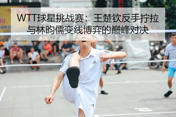 WTT球星挑战赛：王楚钦反手拧拉与林昀儒变线博弈的巅峰对决