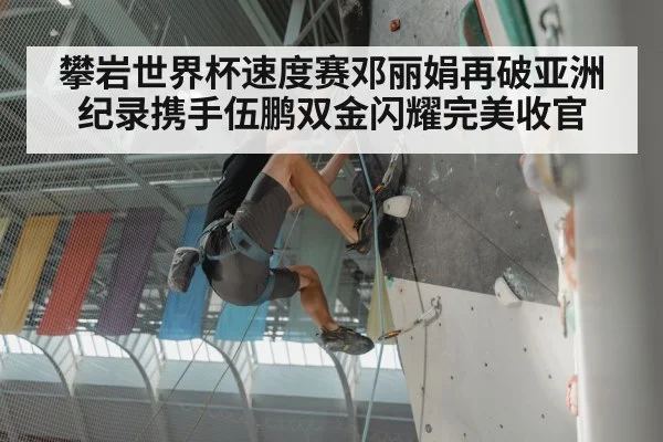 攀岩世界杯速度赛邓丽娟再破亚洲纪录携手伍鹏双金闪耀完美收官