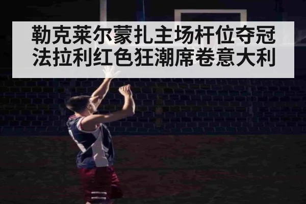 勒克莱尔蒙扎主场杆位夺冠 法拉利红色狂潮席卷意大利