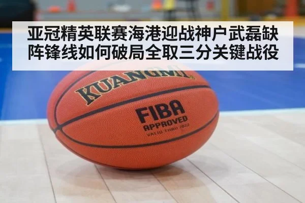 亚冠精英联赛海港迎战神户武磊缺阵锋线如何破局全取三分关键战役